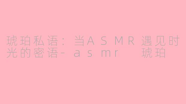 琥珀私语：当ASMR遇见时光的密语-asmr 琥珀