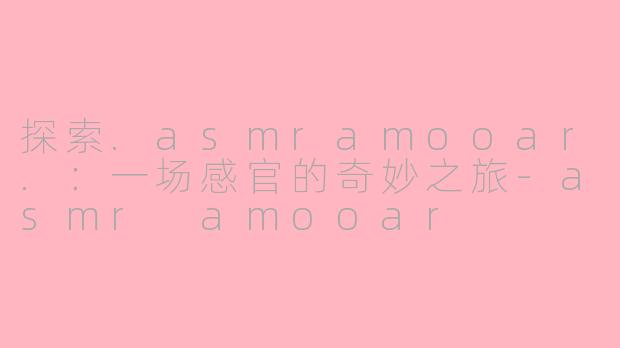 探索.asmramooar.:一场感官的奇妙之旅-asmr amooar