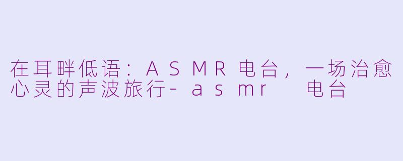 在耳畔低语：ASMR电台，一场治愈心灵的声波旅行-asmr 电台