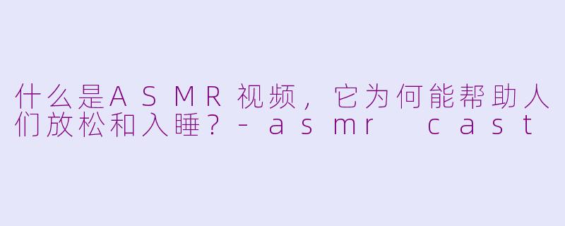 什么是ASMR视频，它为何能帮助人们放松和入睡？