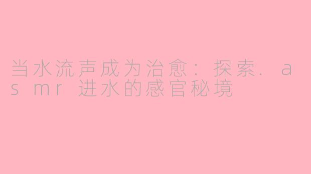 当水流声成为治愈:探索.asmr进水的感官秘境