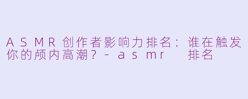 ASMR创作者影响力排名：谁在触发你的颅内高潮？-asmr 排名