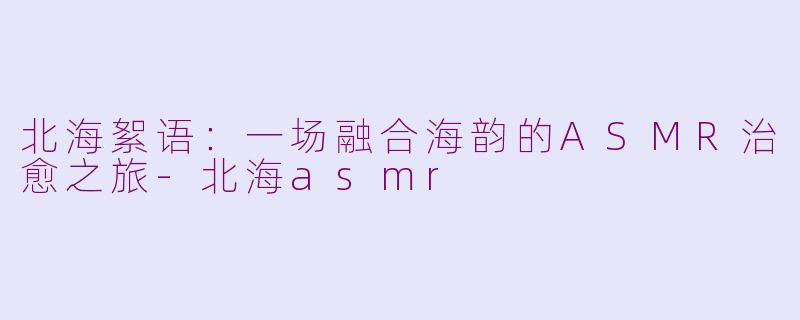 北海絮语：一场融合海韵的ASMR治愈之旅-北海asmr