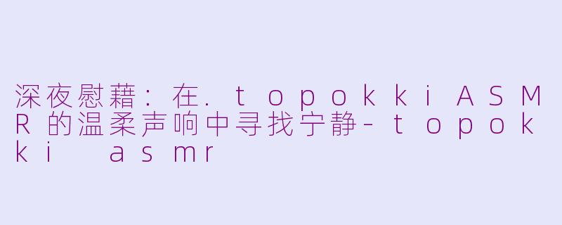 深夜慰藉：在.topokkiASMR的温柔声响中寻找宁静-topokki asmr