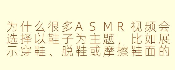 为什么很多ASMR视频会选择以鞋子为主题，比如展示穿鞋、脱鞋或摩擦鞋面的声音呢？