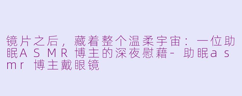 镜片之后，藏着整个温柔宇宙：一位助眠ASMR博主的深夜慰藉-助眠asmr博主戴眼镜