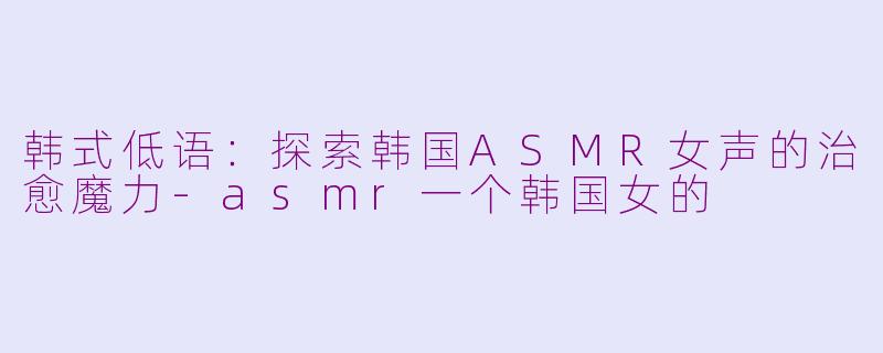 韩式低语：探索韩国ASMR女声的治愈魔力-asmr一个韩国女的