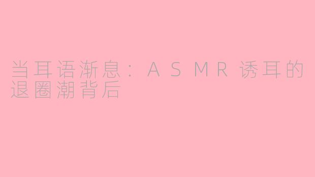 当耳语渐息：ASMR诱耳的退圈潮背后