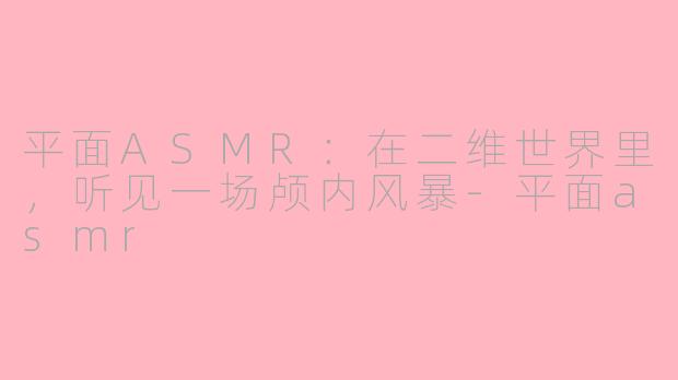平面ASMR：在二维世界里，听见一场颅内风暴-平面asmr