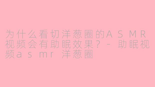 为什么看切洋葱圈的ASMR视频会有助眠效果?-助眠视频asmr洋葱圈