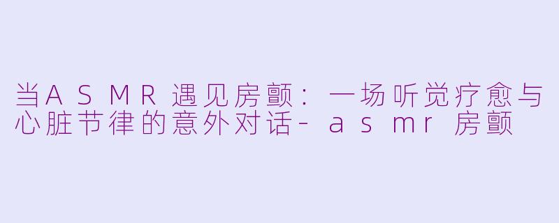 当ASMR遇见房颤：一场听觉疗愈与心脏节律的意外对话-asmr房颤