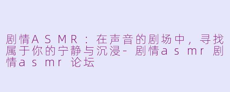 剧情ASMR：在声音的剧场中，寻找属于你的宁静与沉浸-剧情asmr剧情asmr论坛