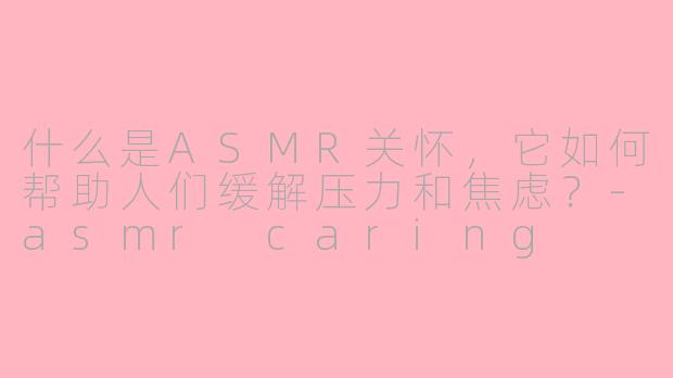 什么是ASMR关怀，它如何帮助人们缓解压力和焦虑？-asmr caring