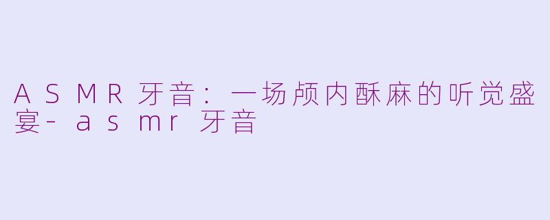 ASMR牙音：一场颅内酥麻的听觉盛宴-asmr牙音