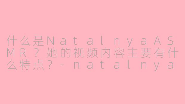 什么是NatalnyaASMR?她的视频内容主要有什么特点?