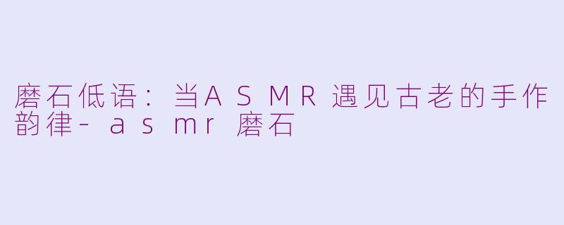 磨石低语：当ASMR遇见古老的手作韵律-asmr磨石