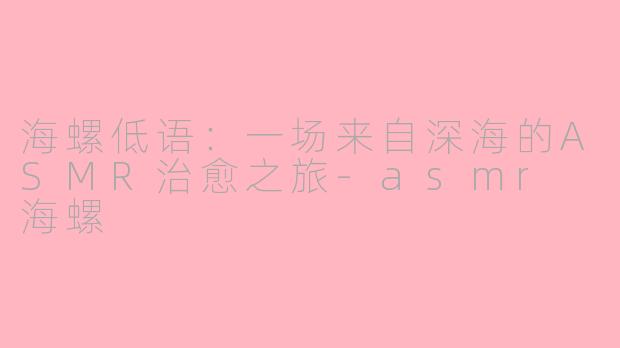 海螺低语：一场来自深海的ASMR治愈之旅-asmr 海螺