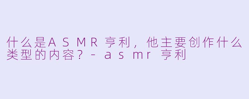 什么是ASMR亨利,他主要创作什么类型的内容?-asmr亨利