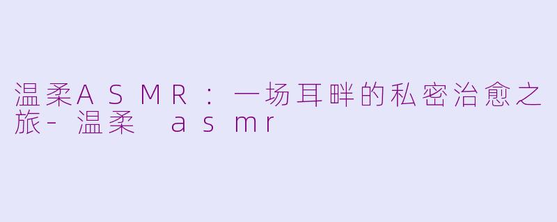 温柔ASMR:一场耳畔的私密治愈之旅-温柔 asmr