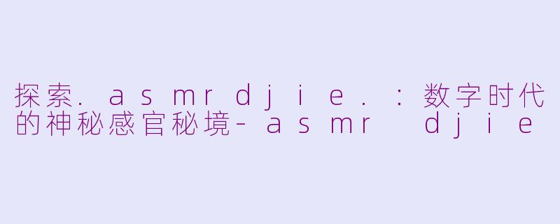 探索.asmrdjie.：数字时代的神秘感官秘境-asmr djie