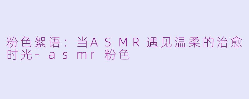 粉色絮语：当ASMR遇见温柔的治愈时光-asmr粉色