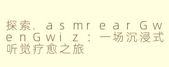 探索.asmrearGwenGwiz：一场沉浸式听觉疗愈之旅
