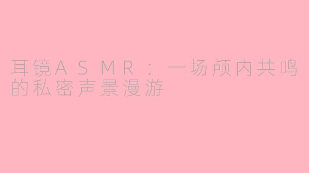 耳镜ASMR:一场颅内共鸣的私密声景漫游