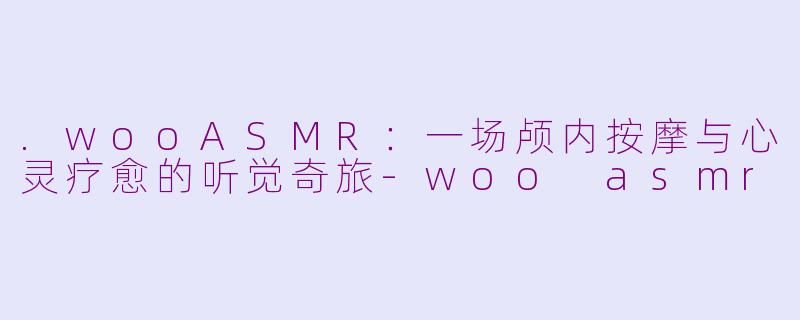 .wooASMR：一场颅内按摩与心灵疗愈的听觉奇旅-woo asmr