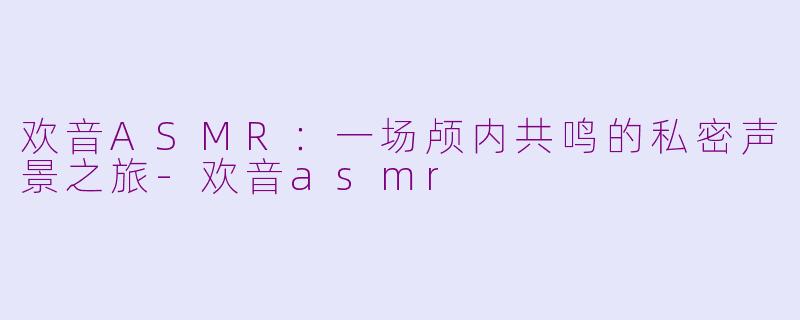 欢音ASMR：一场颅内共鸣的私密声景之旅-欢音asmr