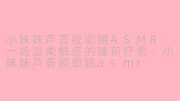 小妹妹芦荟胶助眠ASMR:一场温柔触感的睡前疗愈-小妹妹芦荟胶助眠asmr