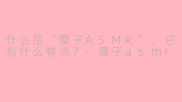 什么是“孽子ASMR”，它有什么特点？-孽子asmr