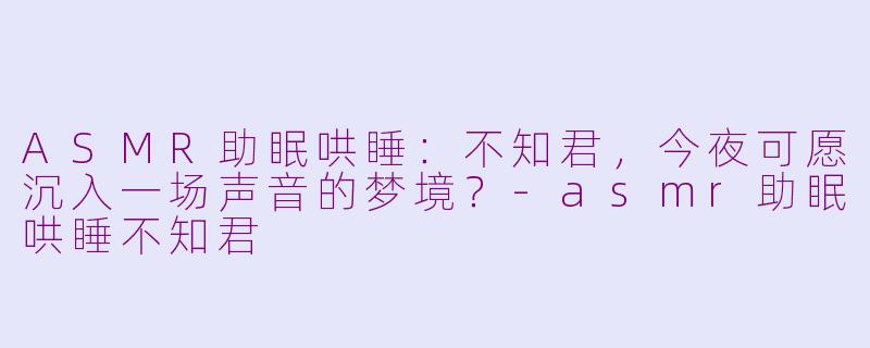 ASMR助眠哄睡：不知君，今夜可愿沉入一场声音的梦境？-asmr助眠哄睡不知君