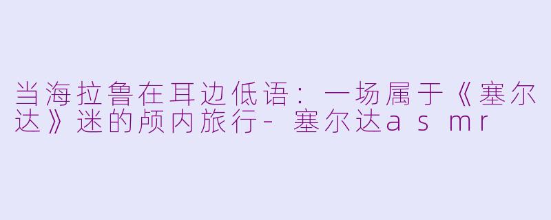 当海拉鲁在耳边低语：一场属于《塞尔达》迷的颅内旅行-塞尔达asmr
