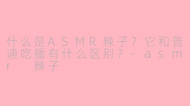 什么是ASMR辣子？它和普通吃播有什么区别？-asmr 辣子