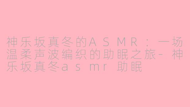 神乐坂真冬的ASMR：一场温柔声波编织的助眠之旅-神乐坂真冬asmr助眠