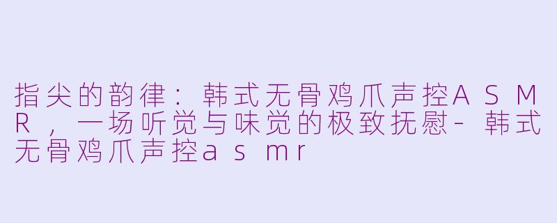 指尖的韵律：韩式无骨鸡爪声控ASMR，一场听觉与味觉的极致抚慰-韩式无骨鸡爪声控asmr