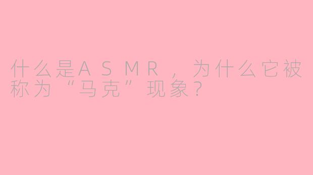 什么是ASMR,为什么它被称为“马克”现象?