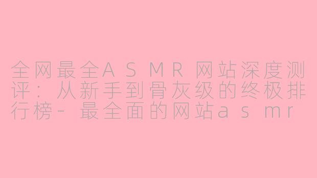 全网最全ASMR网站深度测评：从新手到骨灰级的终极排行榜-最全面的网站asmr排行
