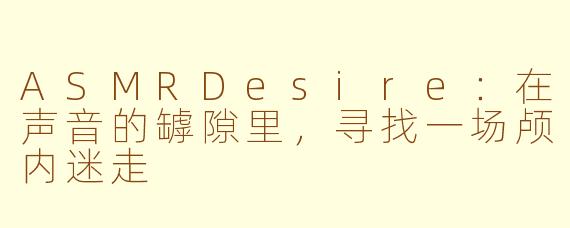 ASMRDesire:在声音的罅隙里,寻找一场颅内迷走