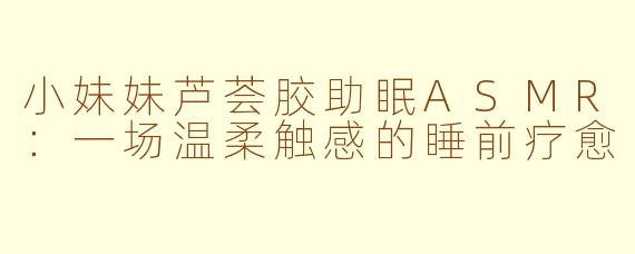 小妹妹芦荟胶助眠ASMR:一场温柔触感的睡前疗愈