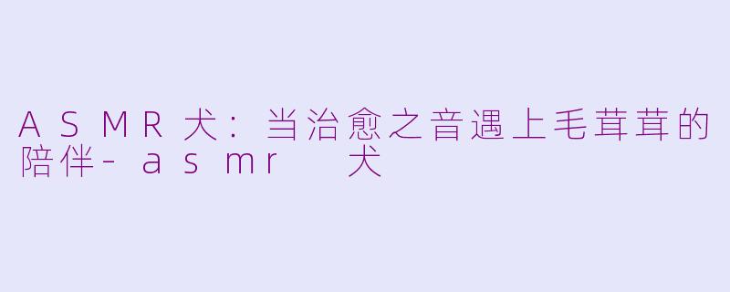 ASMR犬：当治愈之音遇上毛茸茸的陪伴-asmr 犬