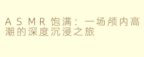 ASMR饱满：一场颅内高潮的深度沉浸之旅