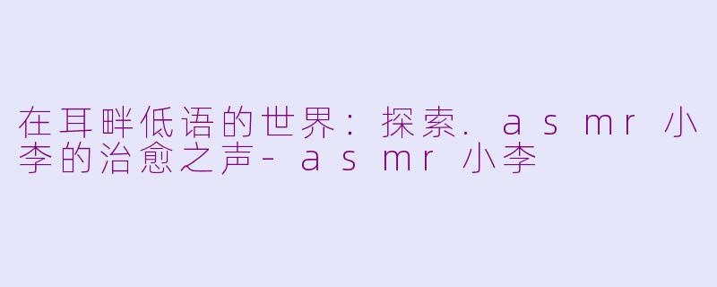 在耳畔低语的世界：探索.asmr小李的治愈之声-asmr小李