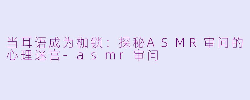 当耳语成为枷锁：探秘ASMR审问的心理迷宫-asmr审问