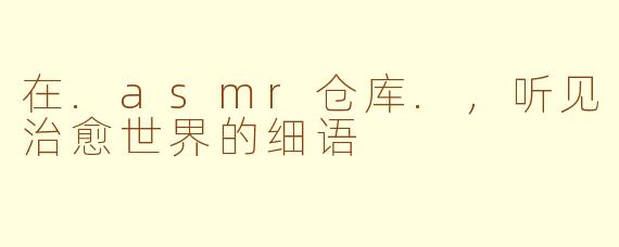 在.asmr仓库.，听见治愈世界的细语