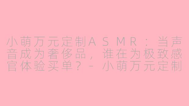 小萌万元定制ASMR：当声音成为奢侈品，谁在为极致感官体验买单？-小萌万元定制ASMR