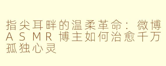 指尖耳畔的温柔革命：微博ASMR博主如何治愈千万孤独心灵