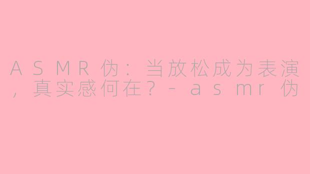 ASMR伪：当放松成为表演，真实感何在？-asmr伪