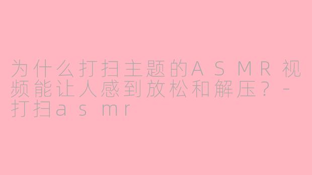为什么打扫主题的ASMR视频能让人感到放松和解压？-打扫asmr