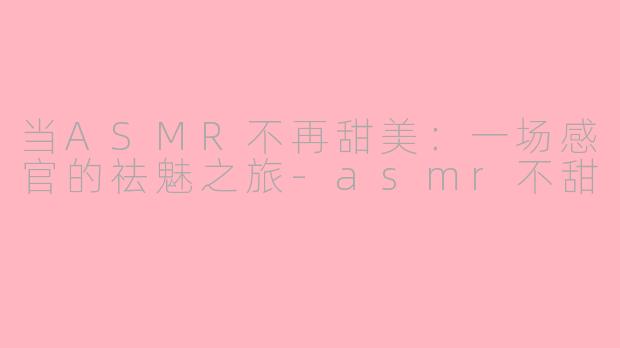 当ASMR不再甜美：一场感官的祛魅之旅-asmr不甜